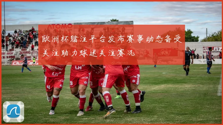 欧洲杯赌注平台发布赛事动态备受关注助力球迷关注赛况