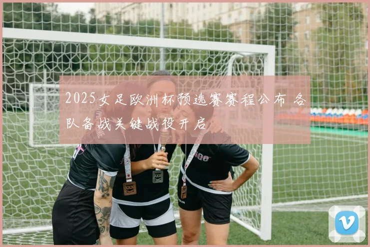 2025女足欧洲杯预选赛赛程公布 各队备战关键战役开启