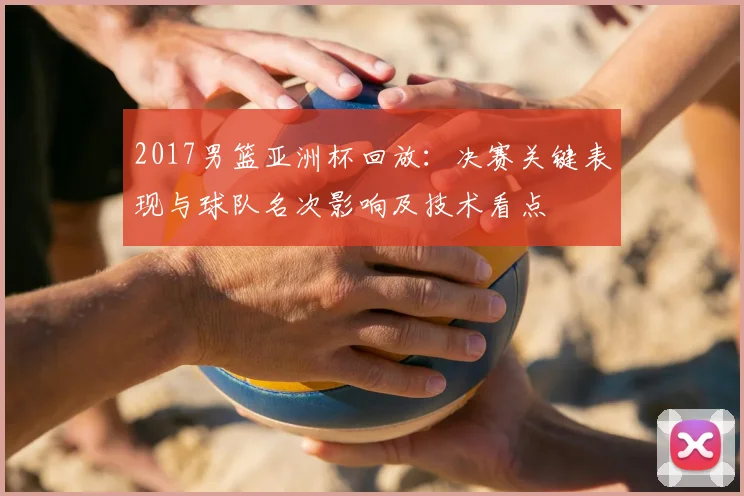 2017男篮亚洲杯回放：决赛关键表现与球队名次影响及技术看点