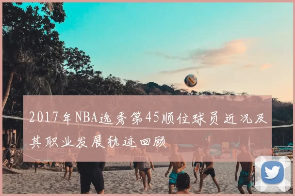 2017年NBA选秀第45顺位球员近况及其职业发展轨迹回顾