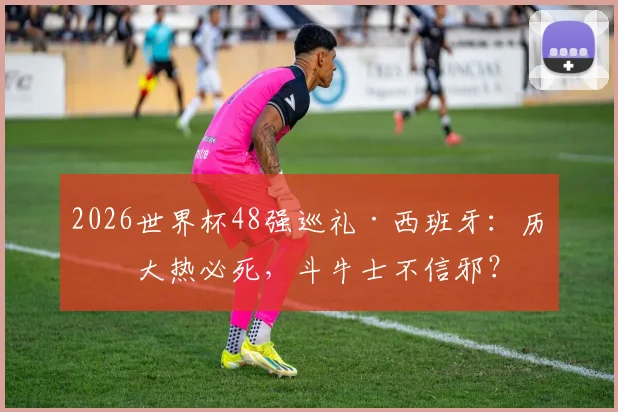 2026世界杯48强巡礼·西班牙:历来大热必死,斗牛士不信邪?