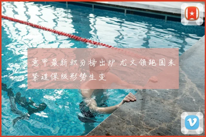 意甲最新积分榜出炉 尤文领跑国米紧追保级形势生变