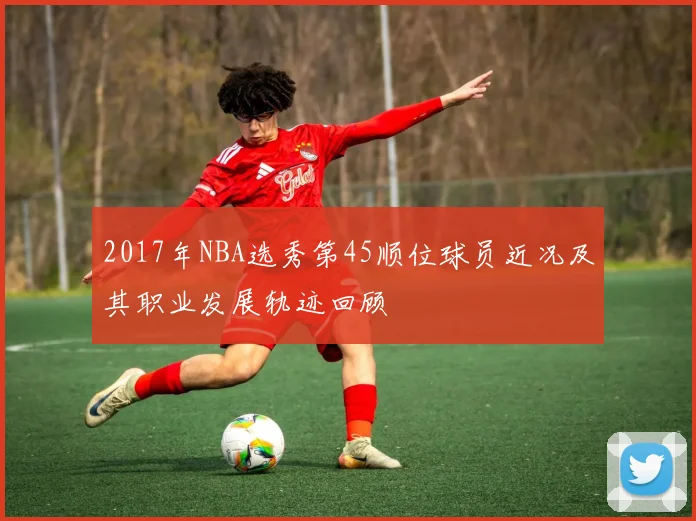 2017年NBA选秀第45顺位球员近况及其职业发展轨迹回顾