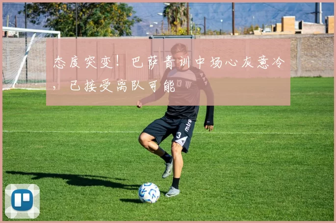 态度突变!巴萨青训中场心灰意冷,已接受离队可能