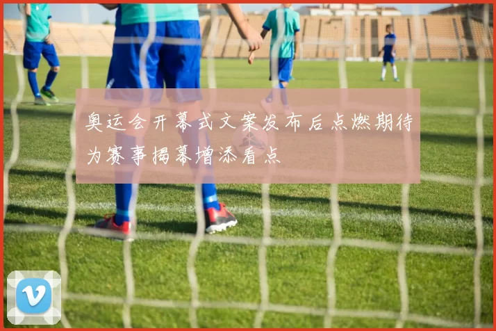 奥运会开幕式文案发布后点燃期待为赛事揭幕增添看点