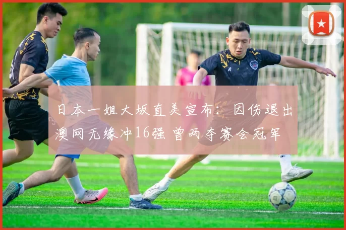 日本一姐大坂直美宣布：因伤退出澳网无缘冲16强 曾两夺赛会冠军