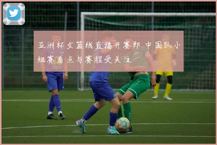 亚洲杯女篮线直播开赛即 中国队小组赛看点与赛程受关注