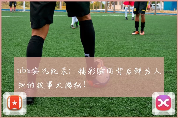 nba实况纪录：精彩瞬间背后鲜为人知的故事大揭秘！