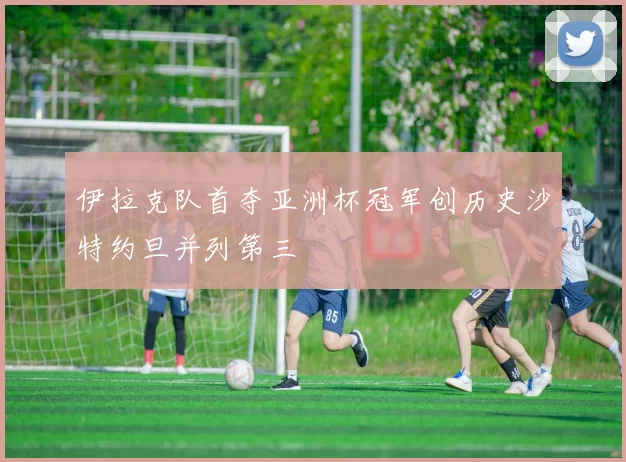 伊拉克队首夺亚洲杯冠军创历史沙特约旦并列第三