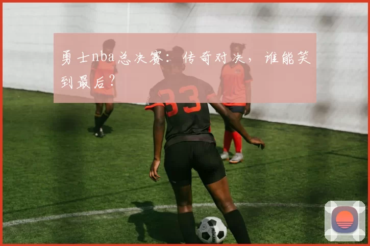 勇士nba总决赛：传奇对决，谁能笑到最后？