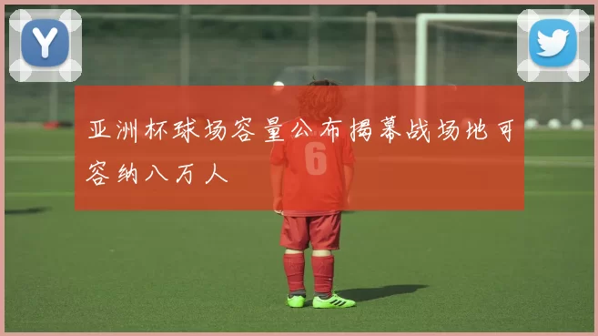 亚洲杯球场容量公布揭幕战场地可容纳八万人