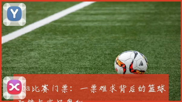 cba比赛门票：一票难求背后的篮球狂热与市场奥秘