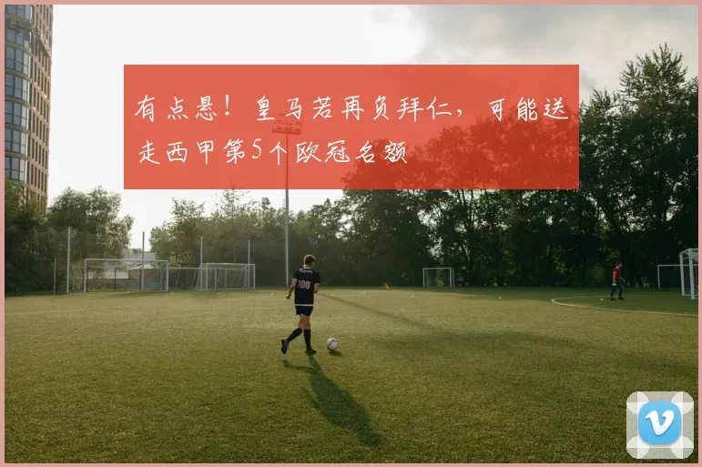 有点悬！皇马若再负拜仁，可能送走西甲第5个欧冠名额