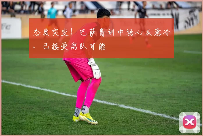 态度突变!巴萨青训中场心灰意冷,已接受离队可能