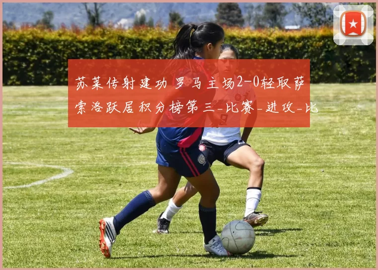 苏莱传射建功 罗马主场2-0轻取萨索洛跃居积分榜第三_比赛_进攻_比分