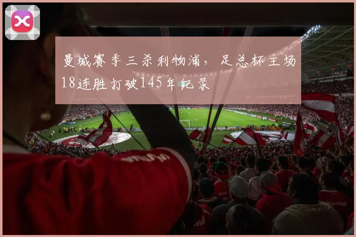 曼城赛季三杀利物浦,足总杯主场18连胜打破145年纪录