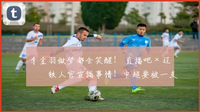 李金羽做梦都会笑醒! 直播吧×辽宁铁人官宣搞事情!中超要被一支“网红队”掀翻了?_合作_流量_大手笔
