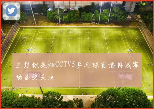 王楚钦亮相CCTV5乒乓球直播再战赛场备受关注