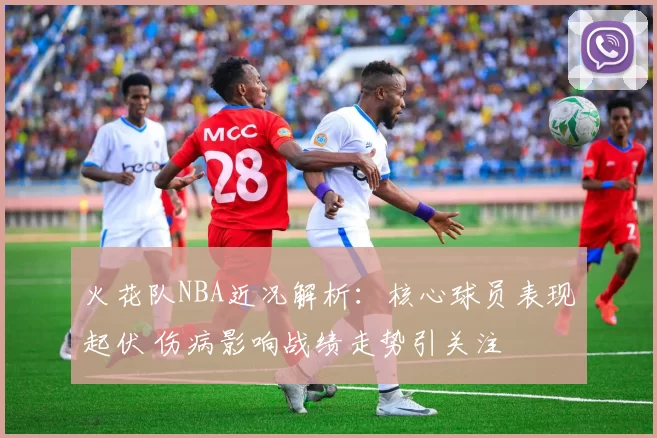 火花队NBA近况解析：核心球员表现起伏 伤病影响战绩走势引关注