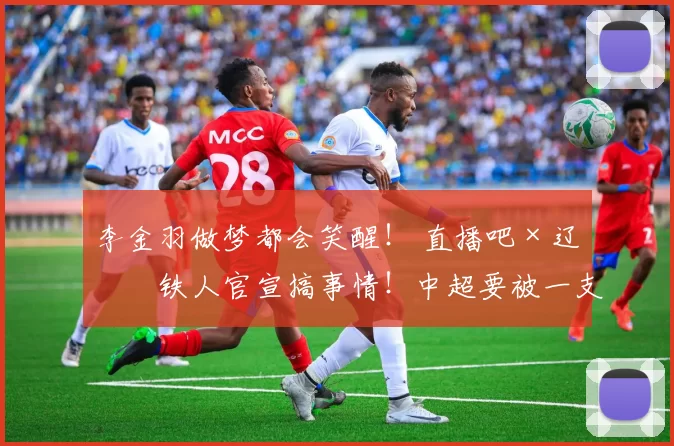 李金羽做梦都会笑醒! 直播吧×辽宁铁人官宣搞事情!中超要被一支“网红队”掀翻了?_合作_流量_大手笔