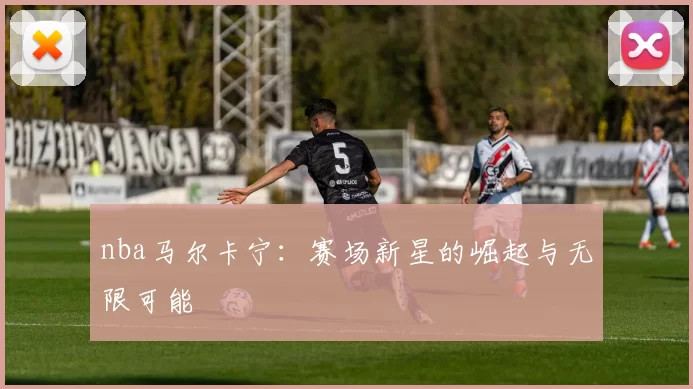 nba马尔卡宁：赛场新星的崛起与无限可能