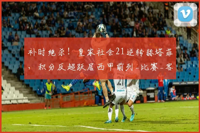 补时绝杀!皇家社会21逆转赫塔菲,积分反超跃居西甲前列_比赛_客队_双方