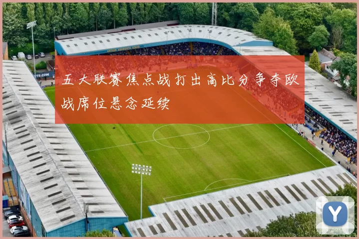 五大联赛焦点战打出高比分争夺欧战席位悬念延续