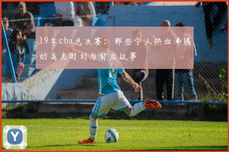19年cba总决赛：那些令人热血沸腾的高光时刻与背后故事