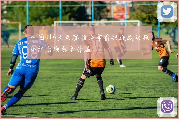中国U16女足赛程公布首战迎战劲旅小组出线悬念升温