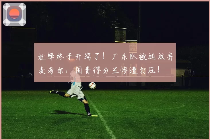杜锋终于开窍了！广东队被迫放弃麦考尔，国青得分王惨遭打压！