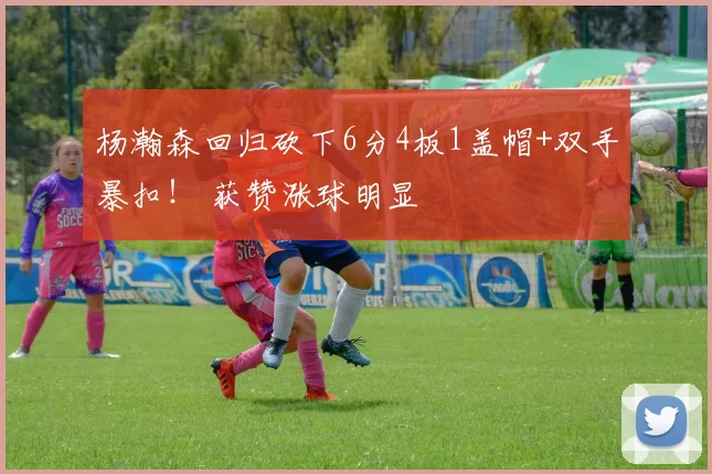 杨瀚森回归砍下6分4板1盖帽+双手暴扣！ 获赞涨球明显